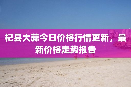 杞縣大蒜今日價格行情更新，最新價格走勢報告