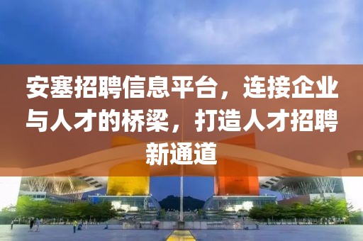 安塞招聘信息平臺，連接企業與人才的橋梁，打造人才招聘新通道