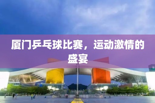 廈門乒乓球比賽，運動激情的盛宴