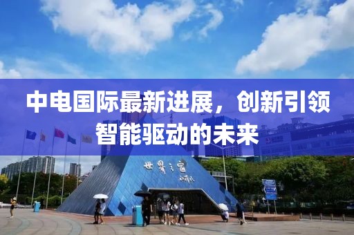 中電國際最新進展，創新引領智能驅動的未來