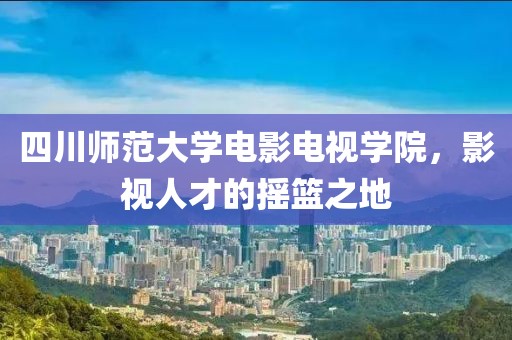 四川師范大學電影電視學院，影視人才的搖籃之地