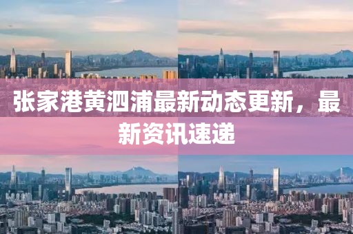 張家港黃泗浦最新動態更新，最新資訊速遞