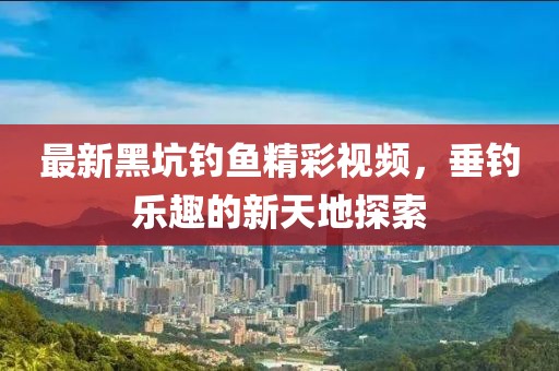最新黑坑釣魚精彩視頻，垂釣樂趣的新天地探索