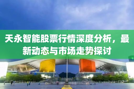 天永智能股票行情深度分析，最新動態與市場走勢探討