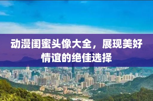 動漫閨蜜頭像大全，展現美好情誼的絕佳選擇