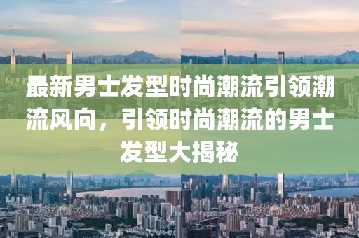 最新男士發型時尚潮流引領潮流風向，引領時尚潮流的男士發型大揭秘