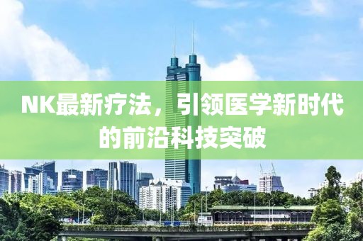 NK最新療法，引領醫學新時代的前沿科技突破