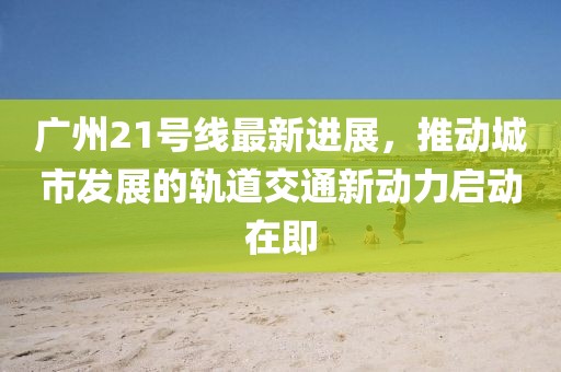 廣州21號線最新進展，推動城市發展的軌道交通新動力啟動在即