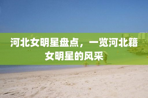河北女明星盤點，一覽河北籍女明星的風采