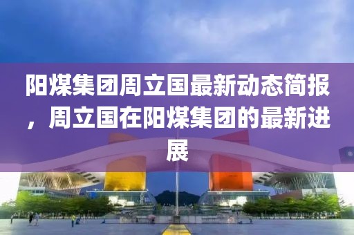 陽煤集團周立國最新動態簡報，周立國在陽煤集團的最新進展