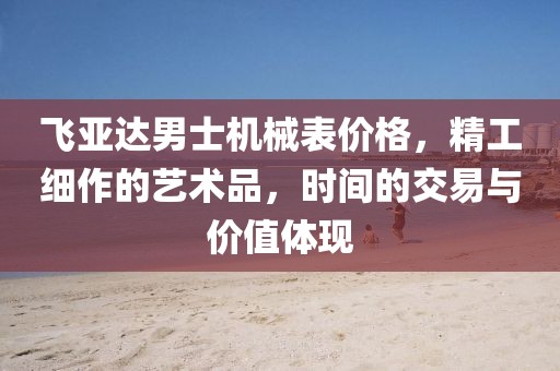 飛亞達男士機械表價格，精工細作的藝術品，時間的交易與價值體現