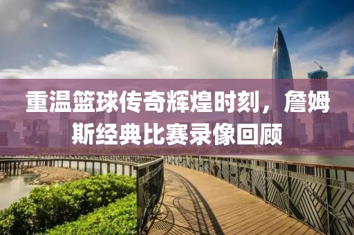 重溫籃球傳奇輝煌時刻，詹姆斯經典比賽錄像回顧