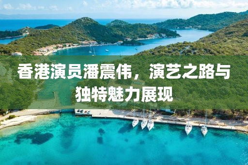 香港演員潘震偉，演藝之路與獨特魅力展現