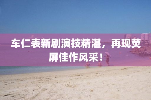 車仁表新劇演技精湛，再現熒屏佳作風采！