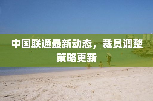 中國聯通最新動態，裁員調整策略更新