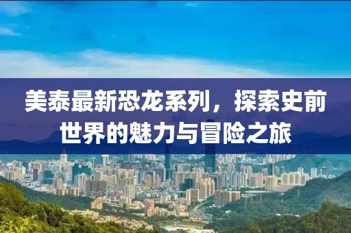 美泰最新恐龍系列，探索史前世界的魅力與冒險之旅