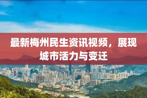 最新梅州民生資訊視頻，展現城市活力與變遷