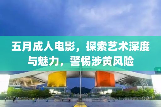 五月成人電影，探索藝術深度與魅力，警惕涉黃風險