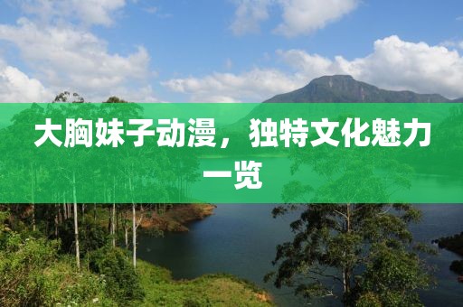 大胸妹子動漫，獨特文化魅力一覽