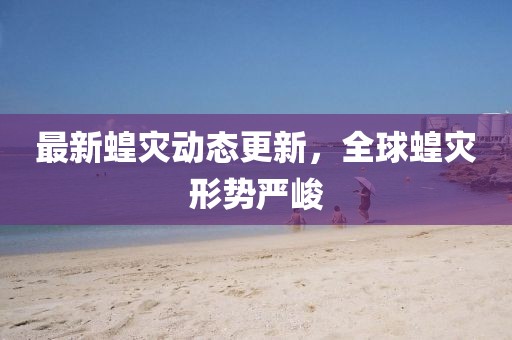 最新蝗災動態更新，全球蝗災形勢嚴峻