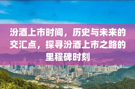 汾酒上市時間，歷史與未來的交匯點，探尋汾酒上市之路的里程碑時刻
