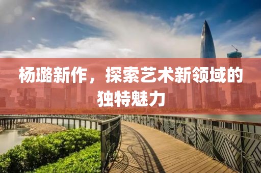 楊璐新作，探索藝術新領域的獨特魅力
