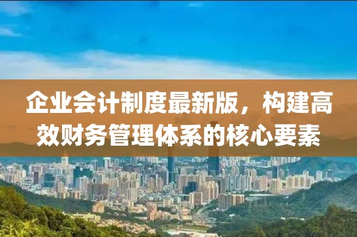 企業會計制度最新版，構建高效財務管理體系的核心要素