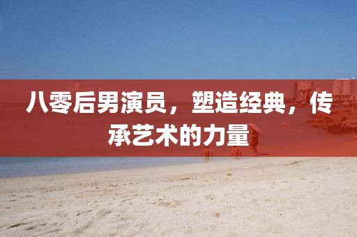 八零后男演員，塑造經典，傳承藝術的力量