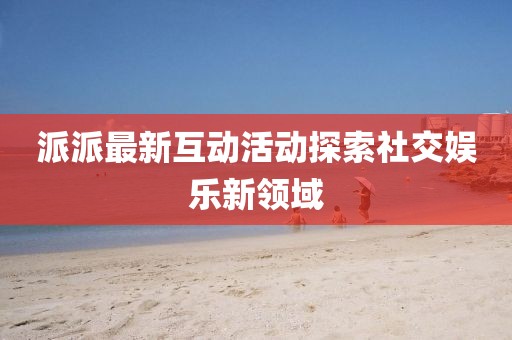 派派最新互動活動探索社交娛樂新領域