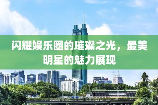 閃耀娛樂圈的璀璨之光，最美明星的魅力展現