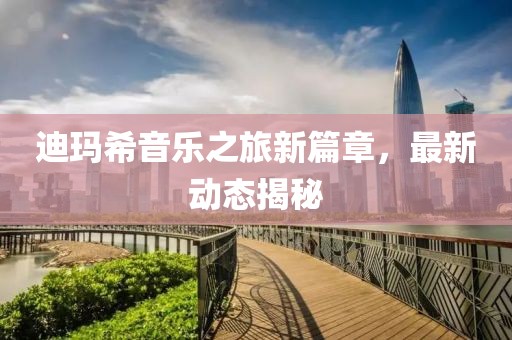 迪瑪希音樂之旅新篇章，最新動態揭秘