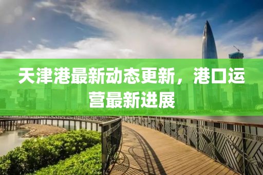 天津港最新動態更新，港口運營最新進展