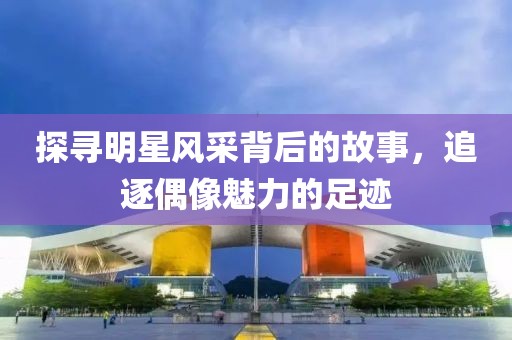探尋明星風采背后的故事，追逐偶像魅力的足跡