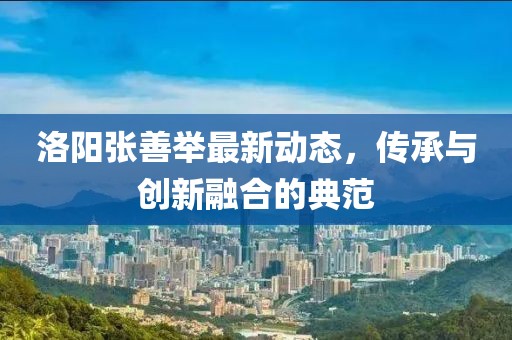 洛陽張善舉最新動態，傳承與創新融合的典范