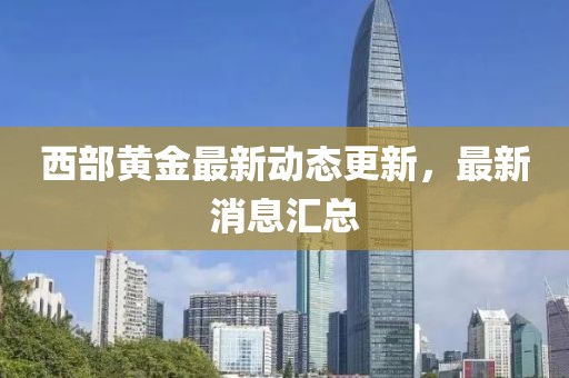 西部黃金最新動態更新，最新消息匯總