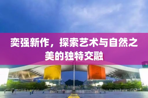 奕強新作，探索藝術與自然之美的獨特交融
