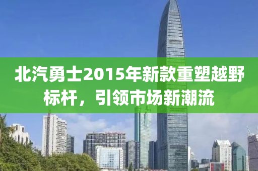 北汽勇士2015年新款重塑越野標桿，引領市場新潮流