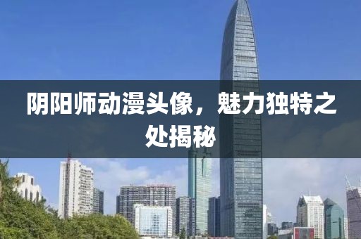 陰陽師動漫頭像，魅力獨特之處揭秘