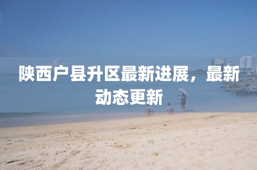 陜西戶縣升區最新進展，最新動態更新