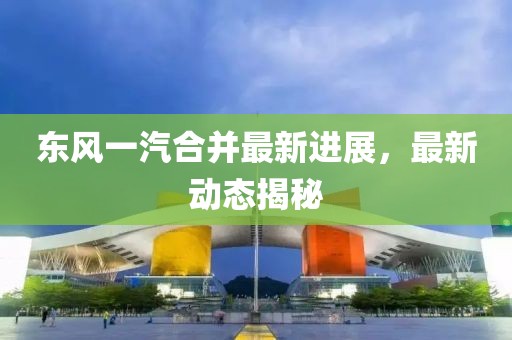 東風一汽合并最新進展，最新動態揭秘