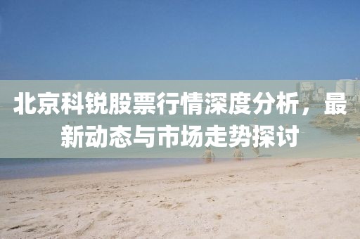 北京科銳股票行情深度分析，最新動態與市場走勢探討