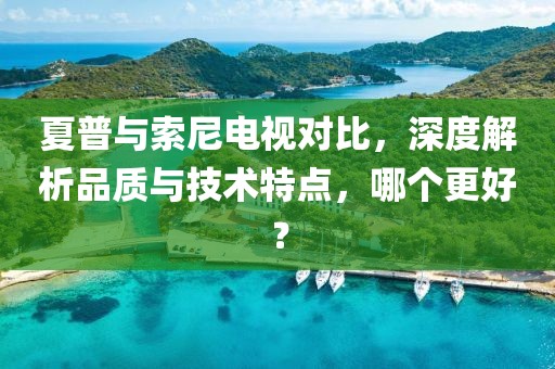夏普與索尼電視對比，深度解析品質與技術特點，哪個更好？