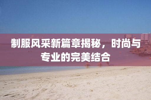 制服風采新篇章揭秘，時尚與專業的完美結合