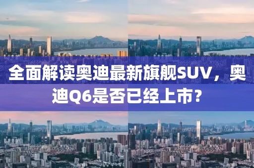 全面解讀奧迪最新旗艦SUV，奧迪Q6是否已經上市？