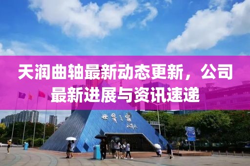 天潤曲軸最新動態更新，公司最新進展與資訊速遞