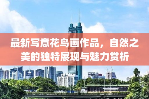 最新寫意花鳥畫作品，自然之美的獨特展現與魅力賞析