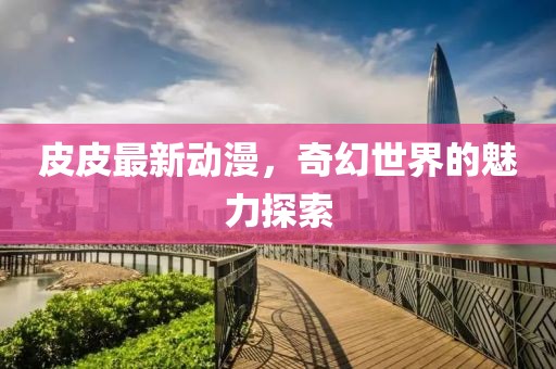 皮皮最新動漫，奇幻世界的魅力探索