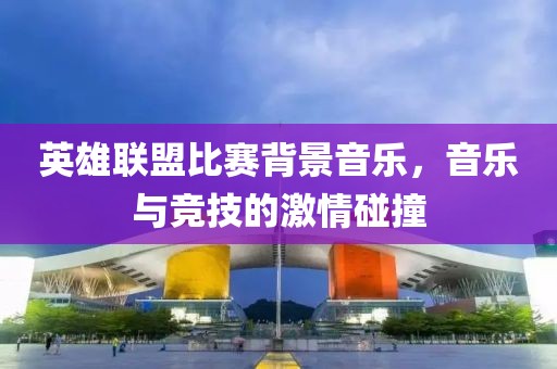 英雄聯盟比賽背景音樂，音樂與競技的激情碰撞