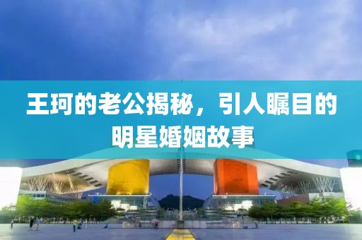 王珂的老公揭秘，引人矚目的明星婚姻故事