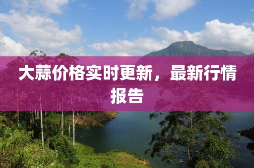 大蒜價格實時更新，最新行情報告